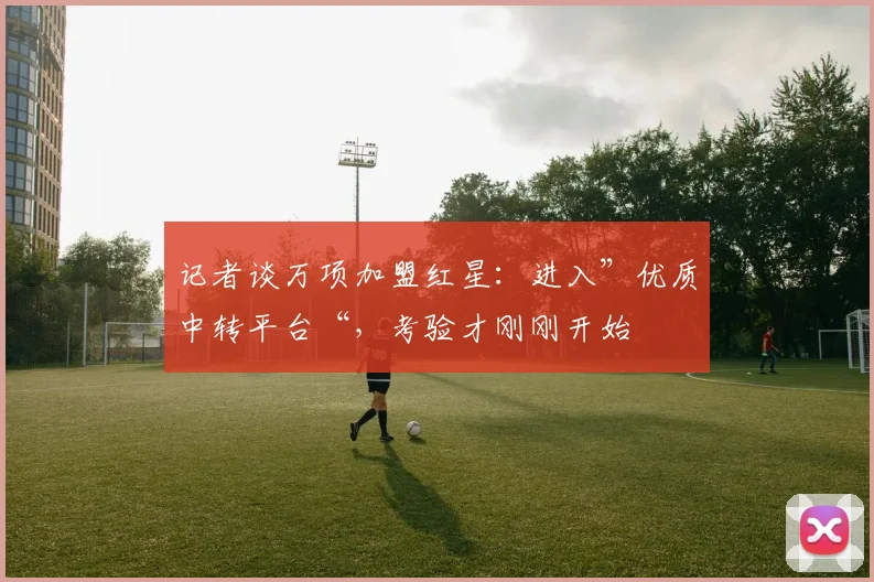 记者谈万项加盟红星：进入”优质中转平台“，考验才刚刚开始
