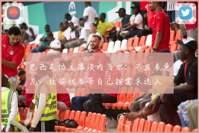 巴西足协主席谈内马尔：不发表意见，让安切洛蒂自己按需求选人