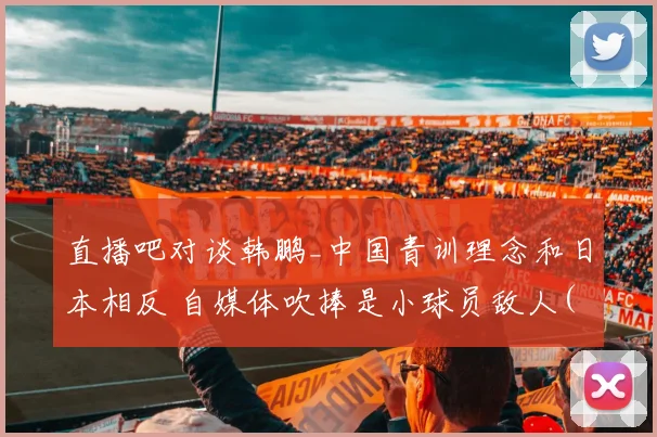 直播吧对谈韩鹏_中国青训理念和日本相反 自媒体吹捧是小球员敌人(1)