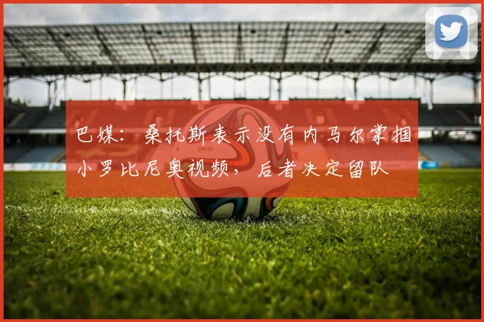巴媒：桑托斯表示没有内马尔掌掴小罗比尼奥视频，后者决定留队