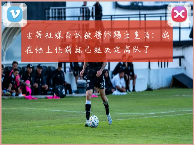 古蒂社媒否认被穆帅踢出皇马：我在他上任前就已经决定离队了