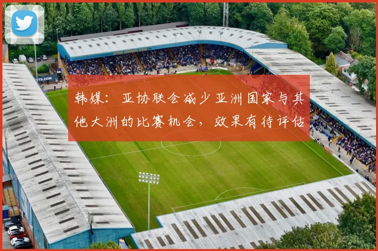 韩媒：亚协联会减少亚洲国家与其他大洲的比赛机会，效果有待评估