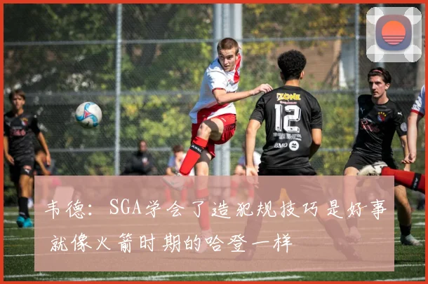 韦德：SGA学会了造犯规技巧是好事 就像火箭时期的哈登一样