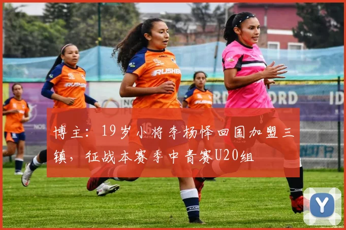博主：19岁小将李杨怿回国加盟三镇，征战本赛季中青赛U20组