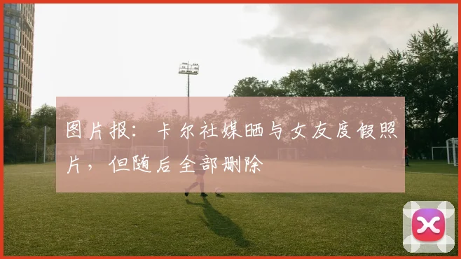 图片报：卡尔社媒晒与女友度假照片，但随后全部删除