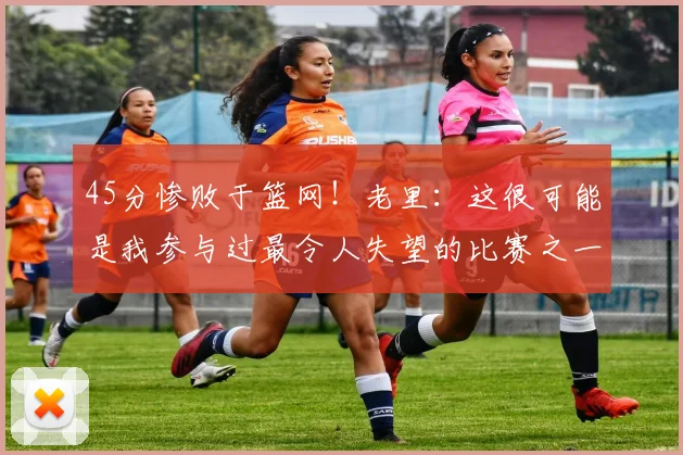 45分惨败于篮网！老里：这很可能是我参与过最令人失望的比赛之一