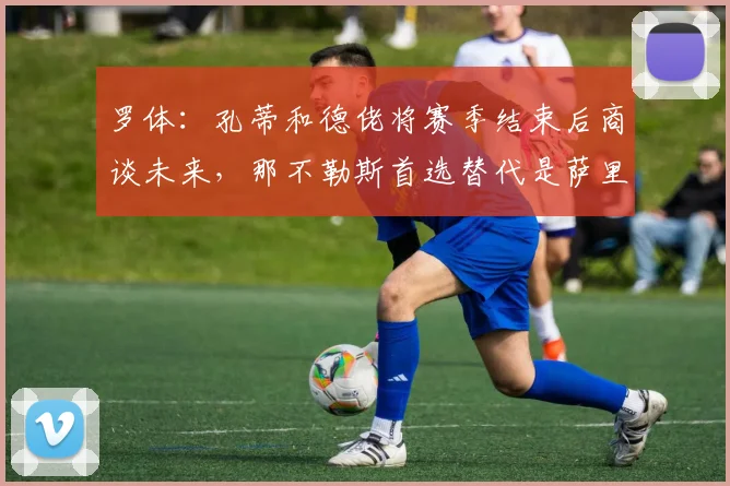 罗体：孔蒂和德佬将赛季结束后商谈未来，那不勒斯首选替代是萨里
