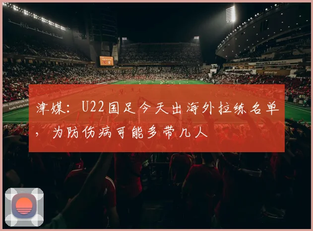 津媒：U22国足今天出海外拉练名单，为防伤病可能多带几人