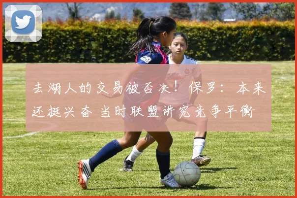 去湖人的交易被否决！保罗：本来还挺兴奋 当时联盟讲究竞争平衡