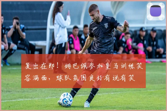 复出在即！姆巴佩参加皇马训练笑容满面，球队氛围良好有说有笑