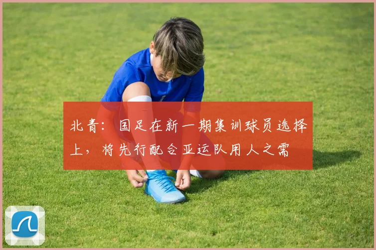 北青：国足在新一期集训球员选择上，将先行配合亚运队用人之需