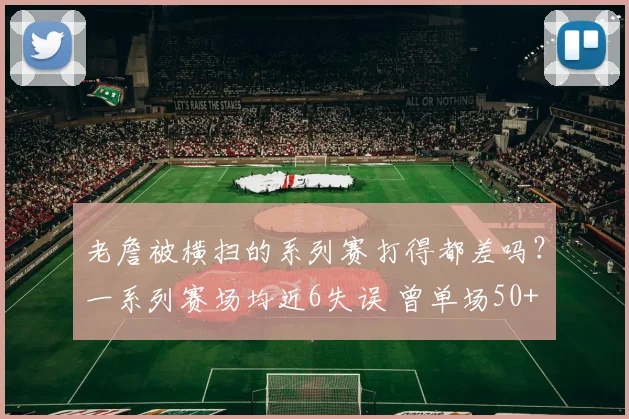老詹被横扫的系列赛打得都差吗？一系列赛场均近6失误 曾单场50+